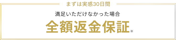 まずは実感30日間 満足いただけなかった場合 全額返金保証※