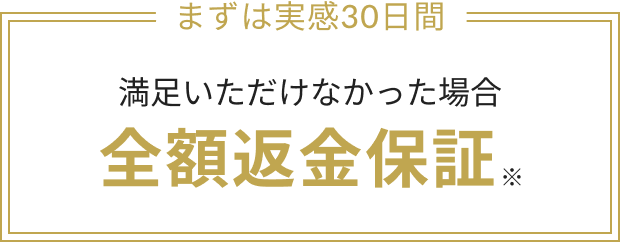 まずは実感30日間 満足いただけなかった場合 全額返金保証※